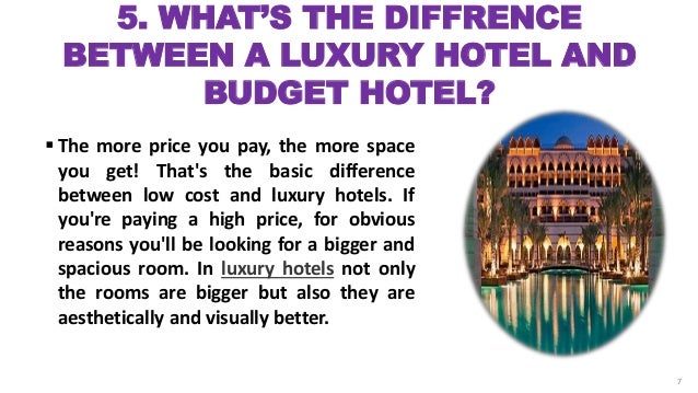 5. WHAT’S THE DIFFRENCE
BETWEEN A LUXURY HOTEL AND
BUDGET HOTEL?
 The more price you pay, the more space
you get! That's the basic difference
between low cost and luxury hotels. If
you're paying a high price, for obvious
reasons you'll be looking for a bigger and
spacious room. In luxury hotels not only
the rooms are bigger but also they are
aesthetically and visually better.
7
 