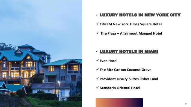 9
• LUXURY HOTELS IN NEW YORK CITY
CitizeM New York Times Square Hotel
 The Plaza – A fairmout Manged Hotel
• LUXURY HOTELS IN MIAMI
Even Hotel
The Ritz-Carlton Coconut Grove
Provident Luxury Suites Fisher Land
Mandarin Oriental Hotel
9
 