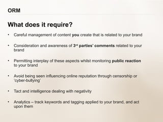 ORM What does it require? Careful management of content  you  create that is related to your brand Consideration and awareness of  3 rd  parties’ comments  related to your brand Permitting interplay of these aspects whilst monitoring  public reaction   to your brand Avoid being seen influencing online reputation through censorship or  ‘cyber-bullying’ Tact and intelligence dealing with negativity Analytics – track keywords and tagging applied to your brand, and act  upon them 