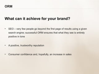 ORM What can it achieve for your brand? SEO – very few people go beyond the first page of results using a given search engine; successful ORM ensures that what they see is entirely positive in tone A positive, trustworthy reputation Consumer confidence and, hopefully, an increase in sales 