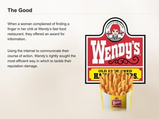 The Good When a woman complained of finding a finger in her chili at Wendy’s fast food restaurant, they offered an award for information. Using the internet to communicate their course of action, Wendy’s rightly sought the most efficient way in which to tackle their reputation damage.   