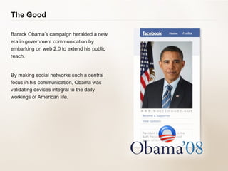 The Good Barack Obama’s campaign heralded a new era in government communication by embarking on web 2.0 to extend his public reach. By making social networks such a central focus in his communication, Obama was validating devices integral to the daily workings of American life. 
