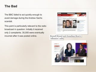 The Bad The BBC failed to act quickly enough to avoid damage during the Andrew Sachs scandal.  This point is particularly relevant to the radio broadcast in question: Initially it received only 2 complaints. 30,000 were eventually incurred after it was posted online.  