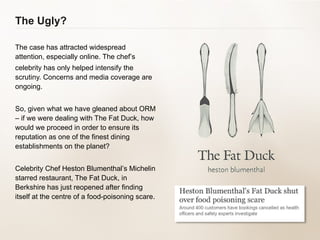 The Ugly? The case has attracted widespread attention, especially online. The chef’s celebrity has only helped intensify the scrutiny. Concerns and media coverage are ongoing. So, given what we have gleaned about ORM – if we were dealing with The Fat Duck, how would we proceed in order to ensure its reputation as one of the finest dining establishments on the planet? Celebrity Chef Heston Blumenthal’s Michelin starred restaurant, The Fat Duck, in Berkshire has just reopened after finding itself at the centre of a food-poisoning scare. 