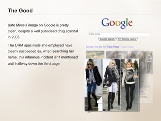 The Good Kate Moss’s image on Google is pretty clean, despite a well publicised drug scandal in 2005.  The ORM specialists she employed have clearly succeeded as, when searching her name, this infamous incident isn’t mentioned until halfway down the third page.  