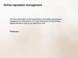 For more information on this presentation, the 5 pillars linking brand engagement to eCommerce, or to see what we do at Critical Mass, please feel free to stop by our stand for a chat. Thank you Online reputation management 