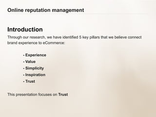 Online reputation management Introduction Through our research, we have identified 5 key pillars that we believe connect brand experience to eCommerce:  - Experience - Value - Simplicity - Inspiration - Trust This presentation focuses on  Trust 