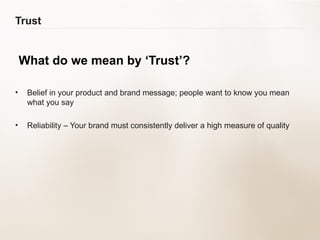 Trust What do we mean by ‘Trust’? Belief in your product and brand message; people want to know you mean  what you say Reliability – Your brand must consistently deliver a high measure of quality 
