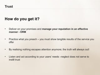 Trust How do you get it? Deliver on your promises and  manage your reputation in an effective manner - ORM Practice what you preach – you must show tangible results of the service you offer By realising nothing escapes attention anymore; the truth will always out! Listen and act according to your users’ needs –neglect does not serve to instill trust 