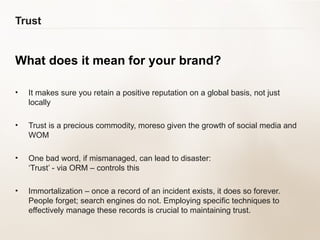Trust What does it mean for your brand? It makes sure you retain a positive reputation on a global basis, not just locally  Trust is a precious commodity, moreso given the growth of social media and WOM  One bad word, if mismanaged, can lead to disaster:  ‘Trust’ - via ORM – controls this Immortalization – once a record of an incident exists, it does so forever. People forget; search engines do not. Employing specific techniques to effectively manage these records is crucial to maintaining trust. 