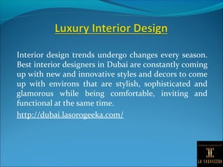 Interior design trends undergo changes every season.
Best interior designers in Dubai are constantly coming
up with new and innovative styles and decors to come
up with environs that are stylish, sophisticated and
glamorous while being comfortable, inviting and
functional at the same time.
http://dubai.lasorogeeka.com/
 