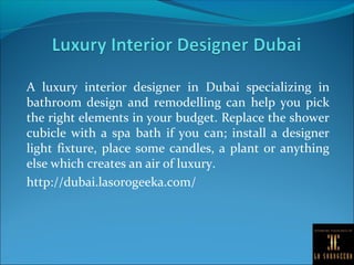 A luxury interior designer in Dubai specializing in
bathroom design and remodelling can help you pick
the right elements in your budget. Replace the shower
cubicle with a spa bath if you can; install a designer
light fixture, place some candles, a plant or anything
else which creates an air of luxury.
http://dubai.lasorogeeka.com/
 
