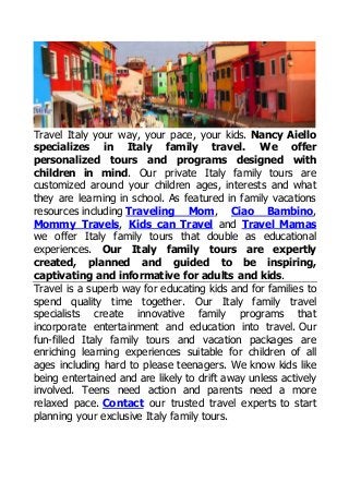 Travel Italy your way, your pace, your kids. Nancy Aiello 
specializes in Italy family travel. We offer 
personalized tours and programs designed with 
children in mind. Our private Italy family tours are 
customized around your children ages, interests and what 
they are learning in school. As featured in family vacations 
resources including Traveling Mom, Ciao Bambino, 
Mommy Travels, Kids can Travel and Travel Mamas 
we offer Italy family tours that double as educational 
experiences. Our Italy family tours are expertly 
created, planned and guided to be inspiring, 
captivating and informative for adults and kids. 
Travel is a superb way for educating kids and for families to 
spend quality time together. Our Italy family travel 
specialists create innovative family programs that 
incorporate entertainment and education into travel. Our 
fun-filled Italy family tours and vacation packages are 
enriching learning experiences suitable for children of all 
ages including hard to please teenagers. We know kids like 
being entertained and are likely to drift away unless actively 
involved. Teens need action and parents need a more 
relaxed pace. Contact our trusted travel experts to start 
planning your exclusive Italy family tours. 
 