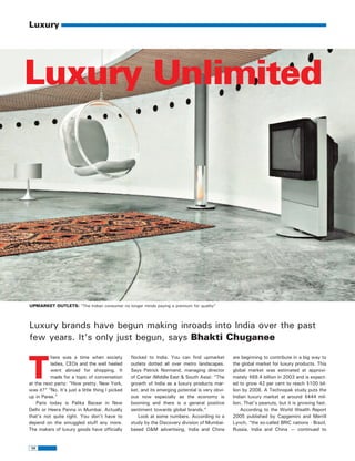 luxury.qxp        30/506   11:47 AM   Page 56




         Luxury




       Luxury Unlimited




         UPMARKET OUTLETS: “The Indian consumer no longer minds paying a premium for quality”




         Luxury brands have begun making inroads into India over the past
         few years. It's only just begun, says Bhakti Chuganee



         T
                   here was a time when society            flocked to India. You can find upmarket         are beginning to contribute in a big way to
                   ladies, CEOs and the well heeled        outlets dotted all over metro landscapes.       the global market for luxury products. This
                   went abroad for shopping. It            Says Patrick Normand, managing director         global market was estimated at approxi-
                   made for a topic of conversation        of Cartier (Middle East & South Asia): “The     mately $69.4 billion in 2003 and is expect-
         at the next party: “How pretty. New York,         growth of India as a luxury products mar-       ed to grow 42 per cent to reach $100 bil-
         was it?” “No. It's just a little thing I picked   ket, and its emerging potential is very obvi-   lion by 2008. A Technopak study puts the
         up in Paree.”                                     ous now especially as the economy is            Indian luxury market at around $444 mil-
             Paris today is Palika Bazaar in New           booming and there is a general positive         lion. That's peanuts, but it is growing fast.
         Delhi or Heera Panna in Mumbai. Actually          sentiment towards global brands.”                   According to the World Wealth Report
         that's not quite right. You don't have to             Look at some numbers. According to a        2005 published by Capgemini and Merrill
         depend on the smuggled stuff any more.            study by the Discovery division of Mumbai-      Lynch, “the so-called BRIC nations - Brazil,
         The makers of luxury goods have officially        based O&M advertising, India and China          Russia, India and China — continued to


             56
 