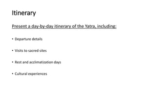 Itinerary
Present a day-by-day itinerary of the Yatra, including:
• Departure details
• Visits to sacred sites
• Rest and acclimatization days
• Cultural experiences
 
