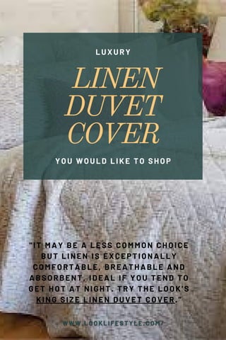 LINEN
DUVET
COVER
LUXURY
YOU WOULD LIKE TO SHOP
"IT MAY BE A LESS COMMON CHOICE
BUT LINEN IS EXCEPTIONALLY
COMFORTABLE, BREATHABLE AND
ABSORBENT, IDEAL IF YOU TEND TO
GET HOT AT NIGHT. TRY THE LOOK'S
KING SIZE LINEN DUVET COVER."
 