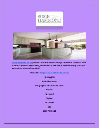 Susiehammond.co.uk provides kitchen interior design services in Cornwall. Our
team has years of experience, creative flair and better craftsmanship. Visit our
website for more information.
Website :- https://susiehammond.co.uk/
Contact Us
Susie Hammond
Design@susiehammond.co.uk
Penryn
Cornwall
England
TR10 9DG
UK
07887 502583
 