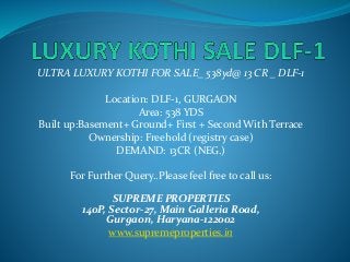 ULTRA LUXURY KOTHI FOR SALE_ 538yd@ 13 CR _ DLF-1
Location: DLF-1, GURGAON
Area: 538 YDS
Built up:Basement+ Ground+ First + Second With Terrace
Ownership: Freehold (registry case)
DEMAND: 13CR (NEG.)
For Further Query..Please feel free to call us:
SUPREME PROPERTIES
140P, Sector-27, Main Galleria Road,
Gurgaon, Haryana-122002
www.supremeproperties.in
 