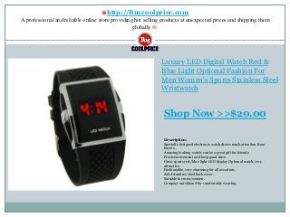 ♛http://Buycoolprice.com
A professional and reliable online store providing hot selling products at unexpected prices and shipping them
globally ®.
Luxury LED Digital Watch Red &
Blue Light Optional Fashion For
Men Women's Sports Stainless Steel
Wristwatch
Description:
Specially designed electronic watch draws much attention from
buyers.
Amazing looking watch, can be a great gift for friends.
Precise movement and keep good time.
Great sports red /blue light LED display Optional watch, very
attractive.
Fashionable, very charming for all occasions.
Solid stainless steel back cover.
Suitable for men/women.
Compact watchband for comfortable wearing.
Shop Now >>$20.00
 