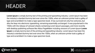 Lorem Ipsum is simply dummy text of the printing and typesetting industry. Lorem Ipsum has been
the industry's standard dummy text ever since the 1500s, when an unknown printer took a galley of
type and scrambled it to make a type specimen book. It has survived not only five centuries, but
also the leap into electronic typesetting, remaining essentially unchanged. It was popularised in the
1960s with the release of Letraset sheets containing Lorem Ipsum passages, and more recently
with desktop publishing software like Aldus PageMaker including versions of Lorem Ipsum.Lorem
Ipsum is simply dummy text of the printing and typesetting industry. Lorem Ipsum has been the
industry's standard dummy text ever since the 1500s, when an unknown printer took a galley of
type and scrambled it to make a type specimen book.
HEADER
 