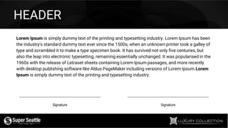 Signature Signature
HEADER
Lorem Ipsum is simply dummy text of the printing and typesetting industry. Lorem Ipsum has been
the industry's standard dummy text ever since the 1500s, when an unknown printer took a galley of
type and scrambled it to make a type specimen book. It has survived not only five centuries, but
also the leap into electronic typesetting, remaining essentially unchanged. It was popularised in the
1960s with the release of Letraset sheets containing Lorem Ipsum passages, and more recently
with desktop publishing software like Aldus PageMaker including versions of Lorem Ipsum.Lorem
Ipsum is simply dummy text of the printing and typesetting industry.
 