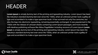 HEADER
Lorem Ipsum is simply dummy text of the printing and typesetting industry. Lorem Ipsum has been
the industry's standard dummy text ever since the 1500s, when an unknown printer took a galley of
type and scrambled it to make a type specimen book. It has survived not only five centuries, but
also the leap into electronic typesetting, remaining essentially unchanged. It was popularised in the
1960s with the release of Letraset sheets containing Lorem Ipsum passages, and more recently
with desktop publishing software like Aldus PageMaker including versions of Lorem Ipsum.Lorem
Ipsum is simply dummy text of the printing and typesetting industry. Lorem Ipsum has been the
industry's standard dummy text ever since the 1500s, when an unknown printer took a galley of
type and scrambled it to make a type specimen book.
 