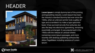 HEADER
Lorem Ipsum is simply dummy text of the printing
and typesetting industry. Lorem Ipsum has been
the industry's standard dummy text ever since the
1500s, when an unknown printer took a galley of
type and scrambled it to make a type specimen
book. It has survived not only five centuries, but
also the leap into electronic typesetting, remaining
essentially unchanged. It was popularised in the
1960s with the release of Letraset sheets
containing Lorem Ipsum passages, and more
recently with desktop publishing software like
Aldus PageMaker including versions of Lorem
Ipsum.
 