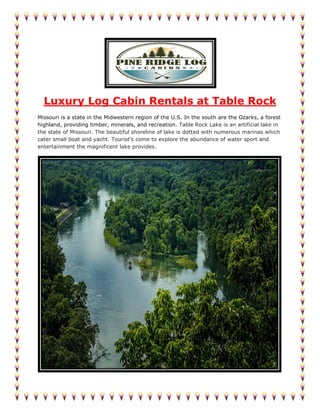 Luxury Log Cabin Rentals at Table Rock
Missouri is a state in the Midwestern region of the U.S. In the south are the Ozarks, a forest
highland, providing timber, minerals, and recreation. Table Rock Lake is an artificial lake in
the state of Missouri. The beautiful shoreline of lake is dotted with numerous marinas which
cater small boat and yacht. Tourist’s come to explore the abundance of water sport and
entertainment the magnificent lake provides.
 