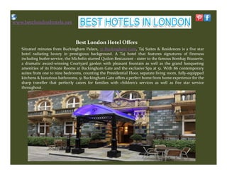 www.bestlondonhotels.net
Best London Hotel Offers
Situated minutes from Buckingham Palace, 51 Buckingham Gate, Taj Suites & Residences is a five star
hotel radiating luxury in prestigious background. A Taj hotel that features signatures of fineness
including butler service, the Michelin starred Quilon Restaurant - sister to the famous Bombay Brasserie,
a dramatic award-winning Courtyard garden with pleasant fountain as well as the grand banqueting
amenities of its Private Rooms at Buckingham Gate and the exclusive Spa at 51. With 86 contemporary
suites from one to nine bedrooms, counting the Presidential Floor, separate living room, fully-equipped
kitchens & luxurious bathrooms, 51 Buckingham Gate offers a perfect home from home experience for the
sharp traveller that perfectly caters for families with children's services as well as five star service
throughout.throughout.
 