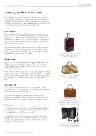 www.BestCarryOnLuggageGuide.net

Luxury luggage

Luxury luggage: Four favorite brands
When it comes to travel there are plenty of choices to be made…
the tickets, the passengers, the destination… and don’t forget the
suitcase. Whether you are jet setting to a private island or just want
to feel like you are, these favorite luxury luggage brands will take you
where you’re going and help you look good doing it.

Louis Vuitton
Chic and stylish with a brand that is widely recognizable, you may
know Louis Vuitton best for their fierce shoes and wait-list-worthy
purses, but you might not have known that the fashion house
actually got their start in the trunk business. In fact, a vintage Louis
Vuitton trunk in the right market has the possibility of being worth
tens of thousands of dollars.
The company’s modern luxury luggage line has recently expanded
to include a chic amount of fiercely feminine colors like shocking
purple… sure to never get mixed up with another suitcase on the
rotator belt at the airport ever, ever again.

You’ll never get this purple Louis Vuitton
suitcase mixed up with another on the
rotator belt at the airport!

Ralph Lauren
One of the most celebrated brands in America, Ralph Lauren rose
to fame as a men’s wear power house. With lines in well known
retailers, Ralph Lauren has also become one of the most worn
names all the world over.
Ralph lends his stellar design skills to his luxury luggage line offering
rugged leather bags for the man (or woman) on the go. Our favorite
feature is the padded luggage straps and the camoflouged design
that makes you do a double take wondering “Is that a purse of a
bag?”

Rugged Canvas Leather Duffle Bag
by Polo Ralph Lauren

Alfred Dunhill
In the luxury business for more than 100 years, Alfred Dunhill
is a staple in luxury luggage offering classic lines that are reminiscent
of doctor bags with old world charm.
If you are looking for luggage that is going to carry you from
generation to generation, Alfred Dunhill has the ability to bring you
modern luxury with the possibility of heirloom heritage to go with it.

Victorinox

Alfred Dunhill bags (like the Bladon Tan 24
Hour Bag) are made to last and can be
handed down through the generations

If that name looks familiar to you it is for good reason. Long before
they were trying their hands at lush luxury luggage, Victorinox was
the original craftsman of the Swiss Army knife.
Taking that same love of utilizing space and function, this luxury
luggage brand offers almost indestructible designs that house a
bevy of fun compartments that will bring out the kid in you (and
quite possibly the MacGyver.)
We’re drooling over the Victorinox Spectra
2.0 – look at all these compartments!
Luxury luggage at its best

Copyright © 2014 BestCarryOnLuggageGuide.net | All rights reserved

 