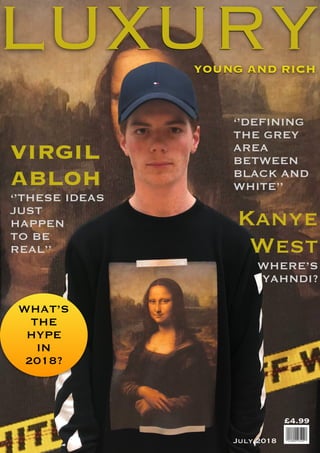 VIRGIL
ABLOH
‘’THESE IDEAS
JUST
HAPPEN
TO BE
REAL’’
‘’DEFINING
THE GREY
AREA
BETWEEN
BLACK AND
WHITE’’
£4.99
July 2018
Kanye
West
WHERE’S
YAHNDI?
LUXURYYOUNG AND RICH
WHAT’S
THE
HYPE
IN
2018?
 