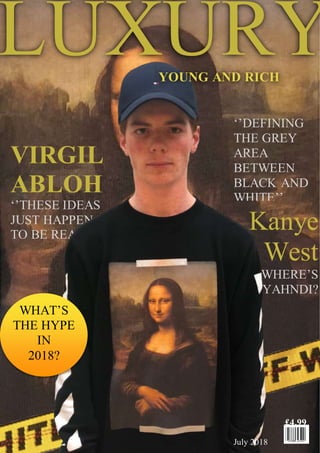 VIRGIL
ABLOH
‘’THESE IDEAS
JUST HAPPEN
TO BE REAL’’
‘’DEFINING
THE GREY
AREA
BETWEEN
BLACK AND
WHITE’’
£4.99
July 2018
Kanye
West
WHERE’S
YAHNDI?
LUXURYYOUNG AND RICH
WHAT’S
THE HYPE
IN
2018?
 