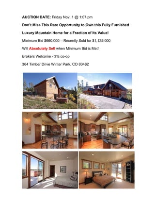 AUCTION DATE: Friday Nov. 1 @ 1:07 pm
Don’t Miss This Rare Opportunity to Own this Fully Furnished
Luxury Mountain Home for a Fraction of Its Value!
Minimum Bid $660,000 – Recently Sold for $1,125,000
Will Absolutely Sell when Minimum Bid is Met!
Brokers Welcome - 3% co-op
364 Timber Drive Winter Park, CO 80482

 
