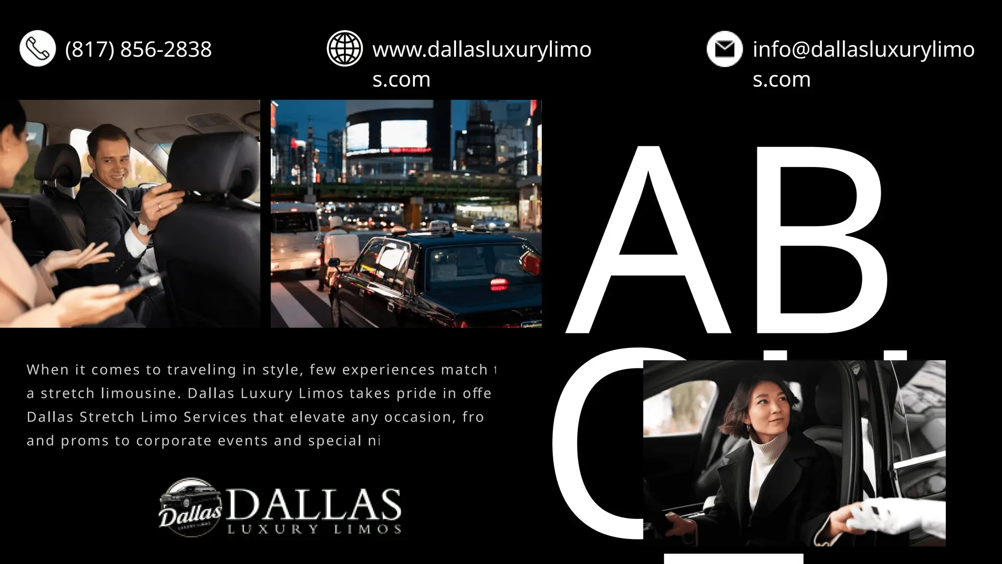 AB
OU
When it comes to traveling in style, few experiences match the luxury of
a stretch limousine. Dallas Luxury Limos takes pride in offering premier
Dallas Stretch Limo Services that elevate any occasion, from weddings
and proms to corporate events and special nights out.
(817) 856-2838 www.dallasluxurylimo
s.com
info@dallasluxurylimo
s.com
 