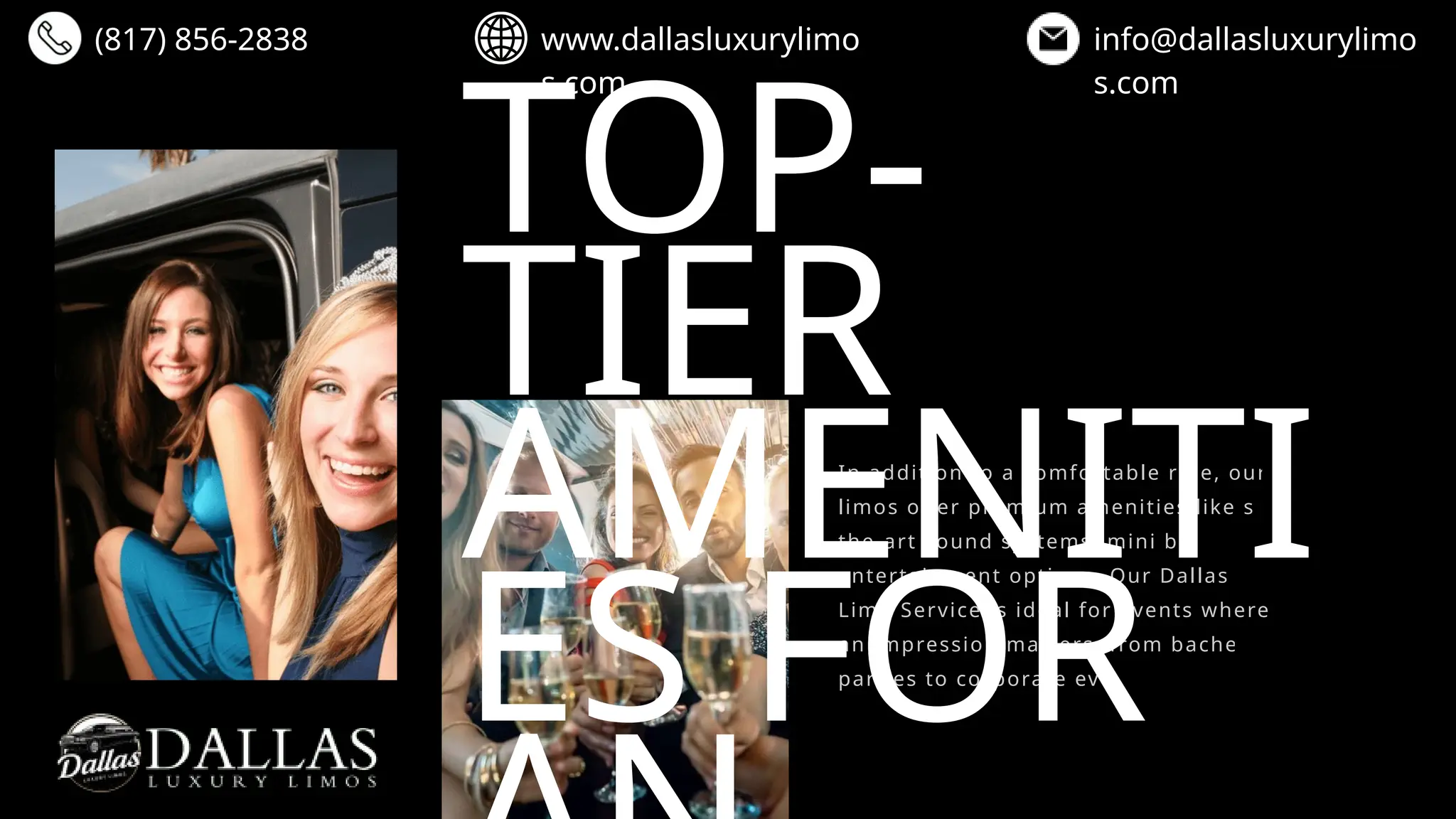 TOP-
TIER
AMENITI
ES FOR
In addition to a comfortable ride, our stretch
limos offer premium amenities like state-of-
the-art sound systems, mini bars, and
entertainment options. Our Dallas Stretch
Limo Service is ideal for events where making
an impression matters, from bachelorette
parties to corporate events.
(817) 856-2838 www.dallasluxurylimo
s.com
info@dallasluxurylimo
s.com
 