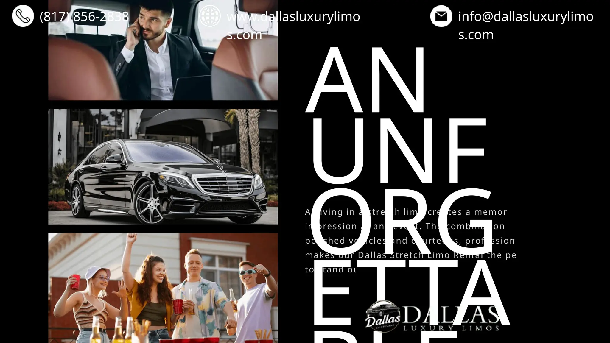 AN
UNF
ORG
ETTA
Arriving in a stretch limo creates a memorable first
impression at any event. The combination of sleek,
polished vehicles and courteous, professional service
makes our Dallas Stretch Limo Rental the perfect way
to stand out.
(817) 856-2838 www.dallasluxurylimo
s.com
info@dallasluxurylimo
s.com
 