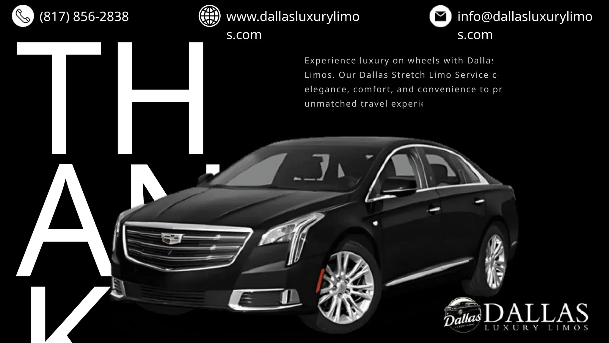 TH
AN
(817) 856-2838 www.dallasluxurylimo
s.com
info@dallasluxurylimo
s.com
Experience luxury on wheels with Dallas Luxury
Limos. Our Dallas Stretch Limo Service combines
elegance, comfort, and convenience to provide an
unmatched travel experience.
 