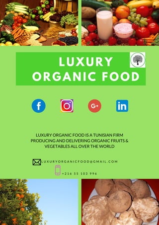LUXURY
ORGANIC FOOD
LUXURY ORGANIC FOOD IS A TUNISIAN FIRM
PRODUCING AND DELIVERING ORGANIC FRUITS &
VEGETABLES ALL OVER THE WORLD
L U X U R Y O R G A N I C F O O D @ G M A I L . C O M
+ 2 1 6 5 5 1 0 3 9 9 6
 