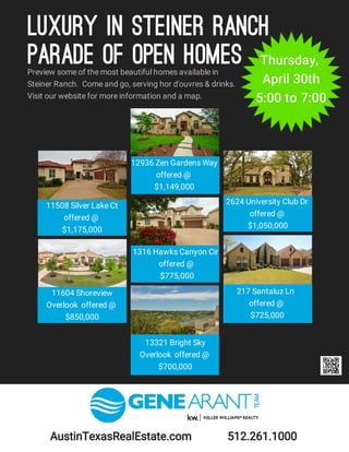 Preview some of the most beautiful homes available in
Steiner Ranch. Come and go, serving hor d'ouvres & drinks.
Visit our website for more information and a map.
11508 Silver Lake Ct
offered @
$1,175,000
2624 University Club Dr
offered @
$1,050,000
11604 Shoreview
Overlook offered @
$850,000
13321 Bright Sky
Overlook offered @
$700,000
12936 Zen Gardens Way
offered @
$1,149,000
1316 Hawks Canyon Cir
offered @
$775,000
Thursday,
April 30th
5:00 to 7:00
217 Santaluz Ln
offered @
$725,000
AustinTexasRealEstate.com 512.261.1000
Luxury in Steiner Ranch
Parade of Open Homes
 
