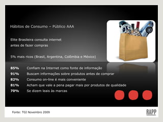 Elite Brasileira consulta internet antes de fazer compras 5% mais ricos (Brasil, Argentina, Colômbia e México) 85%   Confiam na Internet como fonte de informação 91%  Buscam informações sobre produtos antes de comprar  82%  Consumo on-line é mais conveniente 81%  Acham que vale a pena pagar mais por produtos de qualidade 70%  Se dizem leais às marcas Fonte: TGI Novembro 2009 Hábitos de Consumo – Público AAA 