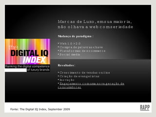 Marcas de Luxo, em sua maioria, não olhava a web com seriedade Mudança de paradigma : Web 1.0 > 2.0 Compra de palavras-chave Plataformas de e-commerce Social media Resultados: Crescimento de vendas on-line Criação de evangelistas Inovação Engajamento com uma nova geração de consumidores Fonte: The Digital IQ Index, September 2009 