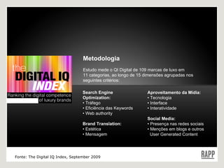 Metodologia Estudo mede o QI Digital  de 109 marcas de luxo em  11 categorias, ao longo de 15 dimensões agrupadas nos seguintes critérios: Search Engine Optimization: •  Tráfego •  Eficiência das Keywords •  Web authority Brand Translation: •  Estética •  Mensagem Aproveitamento da Mídia: •  Tecnologia •  Interface •  Interatividade Social Media: •  Presença nas redes sociais •  Menções em blogs e outros    User Generated Content Fonte: The Digital IQ Index, September 2009 