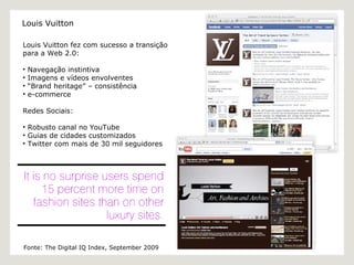 Louis Vuitton fez com sucesso a transição para a Web 2.0: Navegação instintiva Imagens e vídeos envolventes “ Brand h eritage” – consistência  e-commerce Redes Sociais:  Robusto canal no YouTube Guias de cidades customizados Twitter com mais de 30 mil seguidores Fonte: The Digital IQ Index, September 2009 Louis Vuitton 