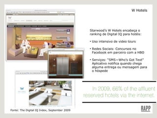 Starwood’s W Hotels encabeça o ranking de Digital IQ para hotéis: Uso intensivo de video tours Redes Sociais: Concursos no    Facebook em parceiro com a HBO  Serviços: “SMS—Who’s Got Text” Aplicativo notifica quando chega    alguma entrega ou mensagem para   o hóspede Fonte: The Digital IQ Index, September 2009 W Hotels 