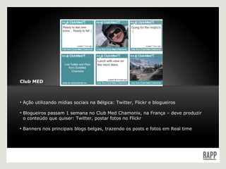 Club MED Ação utilizando mídias sociais na Bélgica: Twitter, Flickr e blogueiros Blogueiros passam 1 semana no Club Med Chamonix, na França – deve produzir    o conteúdo que quiser: Twitter, postar fotos no Flickr Banners nos principais blogs belgas, trazendo os posts e fotos em Real time 