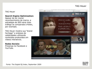 TAG Heuer  Search Engine Optimization: Apesar de ter menor reconhecimento de marca, a estratégia de SEO atrai mais tráfego se comparada à Rolex, por exemplo. TAG Heuer mostra sua “brand heritage” e endosso de celebridades utilizando conteúdos produzidos em vídeos interativos. Redes Sociais:  Presença no F acebook e YouTube. Fonte: The Digital IQ Index, September 2009 TAG Heuer 