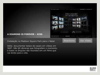 A DIAMOND IS FOREVER – KISS Instalação no Madison Square Park para o Natal. Idéia: documentar beijos de casais em vídeos em 360º. São 60 câmeras que fotografam o momento, e todos os ângulos são reunidos em um filme que vai direto para o site. Ver Vídeo Reactions 