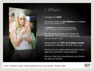 Lançado em  2007 Já vendeu mais de  30 milhões  de unidades  (Steve Jobs, September 2009) 2 bilhões  de aplicativos baixados  (http://www.appleinsider.com, September 2009) 8% de lucros gerados por vendas de aparelhos, 32% de lucros operacionais  (Bernstein Research, 2009 ) Responsável por  50% do tráfego mobile  gerados em websites nos EUA  (AdMob, 2009) Marcas de luxo estão desenvolvendo novos apps para promover seus produtos iPhone é líder dos smartphones em número de apps por pessoa  Fonte:  IC-Agency report "iPhone applications & Luxury brands", October 2009 