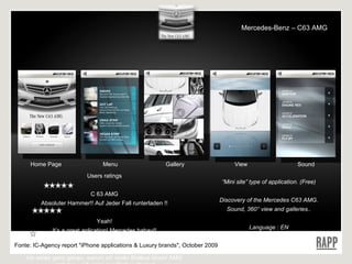 Home Page Menu Gallery View Sound Users  ratings C 63 AMG Absoluter Hammer!! Auf Jeder Fall runterladen !! Yeah! It’s a great aplication! Mercedes babay!! Naja Ich weiss ganz genau, warum ich einen Brabus einem AMG vorziehe… Ich sage nur Brabus Rocket. “ Mini site” type of application. (Free) Discovery of the Mercedes C63 AMG. Sound, 360° view and galleries.. Language : EN Fonte:  IC-Agency report "iPhone applications & Luxury brands", October 2009 Mercedes-Benz – C63 AMG 
