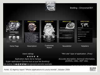 Home Page Description Customise Watch Newsletter Users  ratings Application digne de la marque Super application! Comme tout ce que fait Breitling!  Les autres marques horlogères peuvent prendre exemple. Bon vent avec Breitling! Belle application  Très sobre et très classe. Une belle réussite. Retailers “ Mini site” type of application. (Free) Accurate description, technical information, portfolio, video, 360° view. Languages: FR CN EN DE IT PT RU ES Fonte:  IC-Agency report "iPhone applications & Luxury brands", October 2009 Breitling – Chronomat B01 